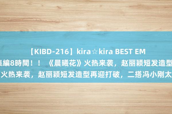 【KIBD-216】kira☆kira BEST EMIRI-中出し性交20発超え-総集編8時間！！ 《晨曦花》火热来袭，赵丽颖短发造型再迎打破，二搭冯小刚太惊喜