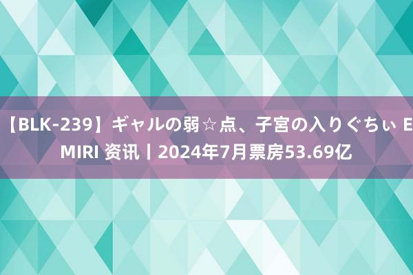 【BLK-239】ギャルの弱☆点、子宮の入りぐちぃ EMIRI 资讯丨2024年7月票房53.69亿