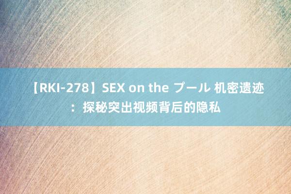 【RKI-278】SEX on the プール 机密遗迹：探秘突出视频背后的隐私