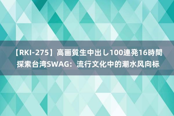 【RKI-275】高画質生中出し100連発16時間 探索台湾SWAG：流行文化中的潮水风向标