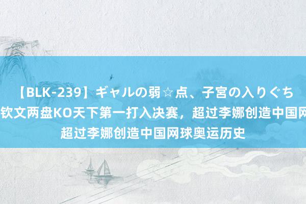 【BLK-239】ギャルの弱☆点、子宮の入りぐちぃ EMIRI 郑钦文两盘KO天下第一打入决赛，超过李娜创造中国网球奥运历史