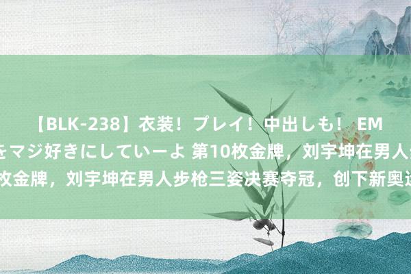 【BLK-238】衣装！プレイ！中出しも！ EMIRIのつぶやき指令で私をマジ好きにしていーよ 第10枚金牌，刘宇坤在男人步枪三姿决赛夺冠，创下新奥运记载