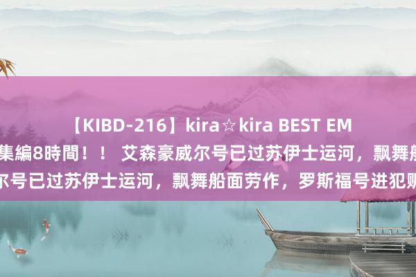 【KIBD-216】kira☆kira BEST EMIRI-中出し性交20発超え-総集編8時間！！ 艾森豪威尔号已过苏伊士运河，飘舞船面劳作，罗斯福号进犯赈济