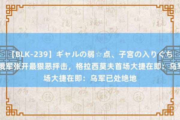 【BLK-239】ギャルの弱☆点、子宮の入りぐちぃ EMIRI 俄军张开最狠恶抨击，格拉西莫夫首场大捷在即：乌军已处绝地