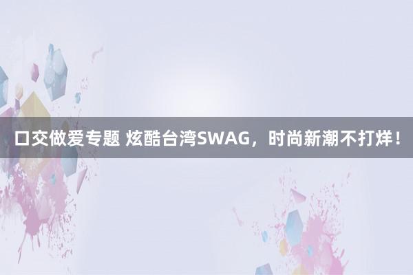 口交做爱专题 炫酷台湾SWAG，时尚新潮不打烊！