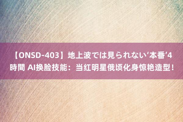 【ONSD-403】地上波では見られない‘本番’4時間 AI换脸技能：当红明星俄顷化身惊艳造型！