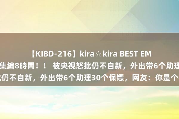 【KIBD-216】kira☆kira BEST EMIRI-中出し性交20発超え-総集編8時間！！ 被央视怒批仍不自新，外出带6个助理30个保镖，网友：你是个啥呀