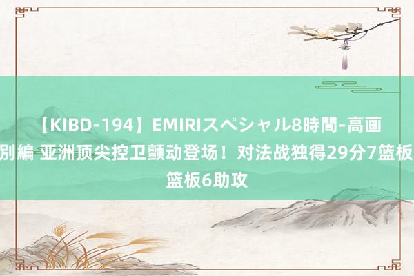 【KIBD-194】EMIRIスペシャル8時間-高画質-特別編 亚洲顶尖控卫颤动登场！对法战独得29分7篮板6助攻