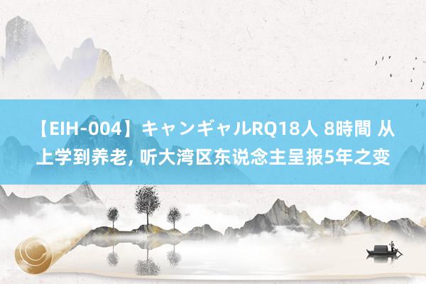 【EIH-004】キャンギャルRQ18人 8時間 从上学到养老, 听大湾区东说念主呈报5年之变