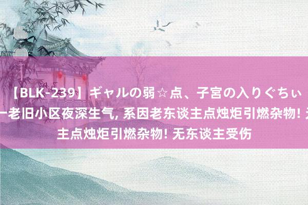 【BLK-239】ギャルの弱☆点、子宮の入りぐちぃ EMIRI 广州一老旧小区夜深生气, 系因老东谈主点烛炬引燃杂物! 无东谈主受伤