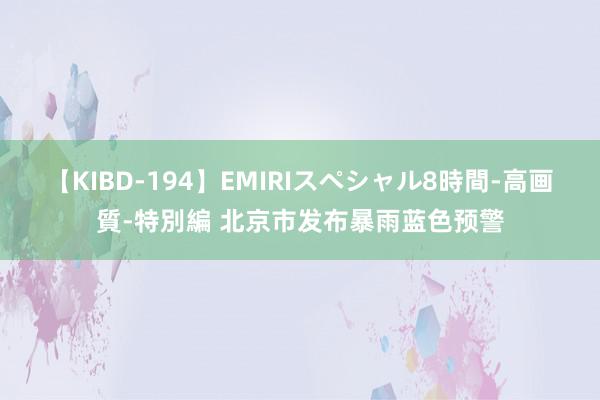 【KIBD-194】EMIRIスペシャル8時間-高画質-特別編 北京市发布暴雨蓝色预警