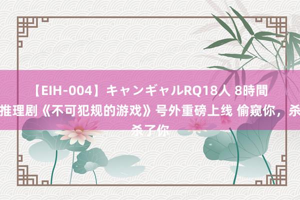 【EIH-004】キャンギャルRQ18人 8時間 悬疑推理剧《不可犯规的游戏》号外重磅上线 偷窥你，杀了你