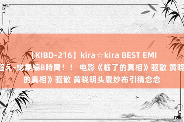 【KIBD-216】kira☆kira BEST EMIRI-中出し性交20発超え-総集編8時間！！ 电影《临了的真相》驱散 黄晓明头裹纱布引猜念念