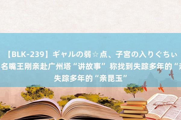 【BLK-239】ギャルの弱☆点、子宮の入りぐちぃ EMIRI 名嘴王刚亲赴广州塔“讲故事” 称找到失踪多年的“亲昆玉”