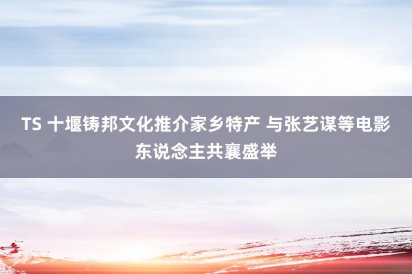 TS 十堰铸邦文化推介家乡特产 与张艺谋等电影东说念主共襄盛举