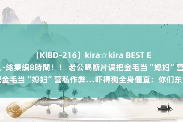 【KIBD-216】kira☆kira BEST EMIRI-中出し性交20発超え-総集編8時間！！ 老公喝断片误把金毛当“媳妇”营私作弊…吓得狗全身僵直：你们东谈主类玩真脏