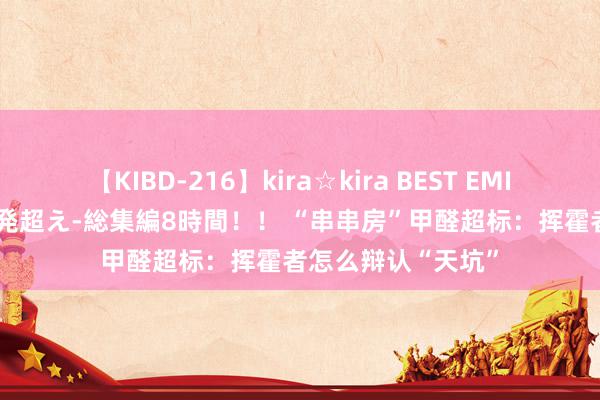 【KIBD-216】kira☆kira BEST EMIRI-中出し性交20発超え-総集編8時間！！ “串串房”甲醛超标：挥霍者怎么辩认“天坑”