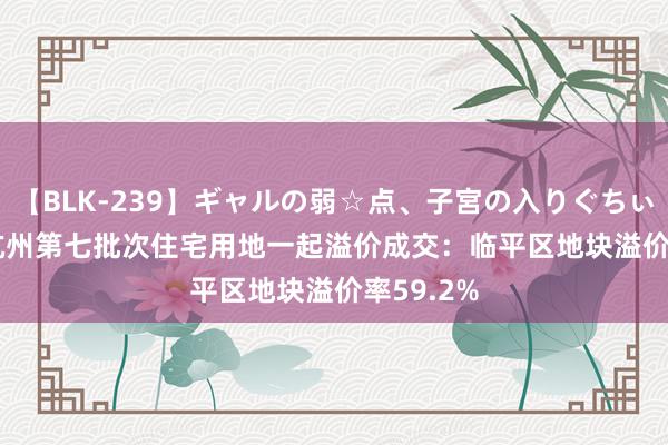 【BLK-239】ギャルの弱☆点、子宮の入りぐちぃ EMIRI 杭州第七批次住宅用地一起溢价成交：临平区地块溢价率59.2%