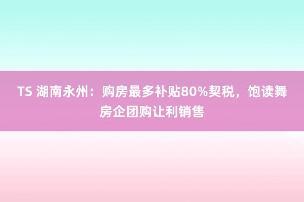 TS 湖南永州：购房最多补贴80%契税，饱读舞房企团购让利销售