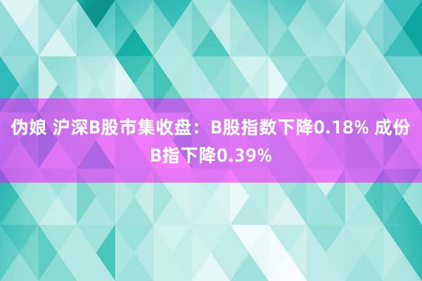 伪娘 沪深B股市集收盘：B股指数下降0.18% 成份B指下降0.39%