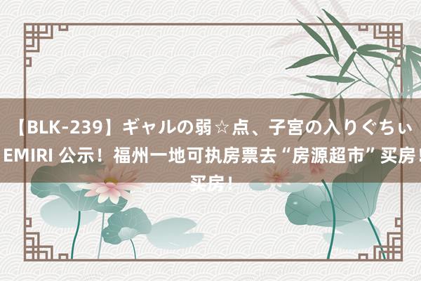 【BLK-239】ギャルの弱☆点、子宮の入りぐちぃ EMIRI 公示！福州一地可执房票去“房源超市”买房！