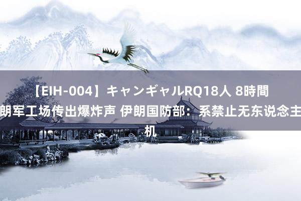 【EIH-004】キャンギャルRQ18人 8時間 伊朗军工场传出爆炸声 伊朗国防部：系禁止无东说念主机