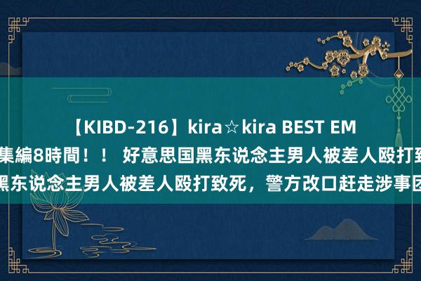 【KIBD-216】kira☆kira BEST EMIRI-中出し性交20発超え-総集編8時間！！ 好意思国黑东说念主男人被差人殴打致死，警方改口赶走涉事团队