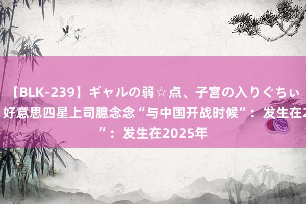 【BLK-239】ギャルの弱☆点、子宮の入りぐちぃ EMIRI 好意思四星上司臆念念“与中国开战时候”：发生在2025年