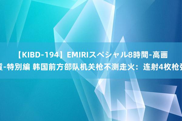 【KIBD-194】EMIRIスペシャル8時間-高画質-特別編 韩国前方部队机关枪不测走火：连射4枚枪弹