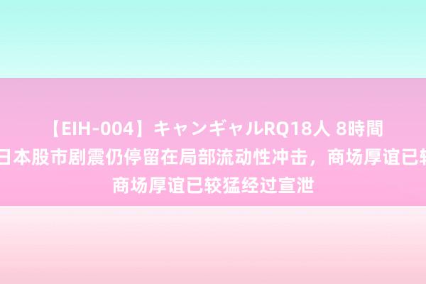 【EIH-004】キャンギャルRQ18人 8時間 中金公司：日本股市剧震仍停留在局部流动性冲击，商场厚谊已较猛经过宣泄