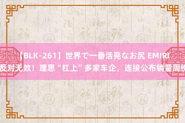 【BLK-261】世界で一番活発なお尻 EMIRI 反对无效！理思“杠上”多家车企，连接公布销量周榜