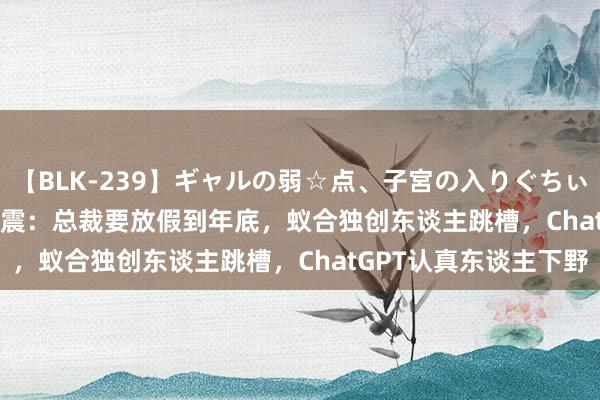 【BLK-239】ギャルの弱☆点、子宮の入りぐちぃ EMIRI OpenAI又地震：总裁要放假到年底，蚁合独创东谈主跳槽，ChatGPT认真东谈主下野