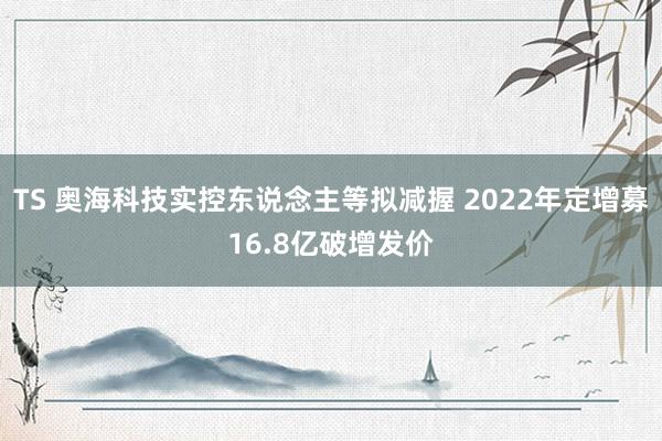 TS 奥海科技实控东说念主等拟减握 2022年定增募16.8亿破增发价