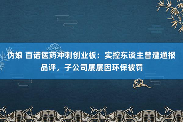 伪娘 百诺医药冲刺创业板：实控东谈主曾遭通报品评，子公司屡屡因环保被罚