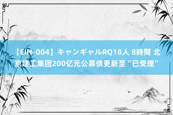 【EIH-004】キャンギャルRQ18人 8時間 北京建工集团200亿元公募债更新至“已受理”