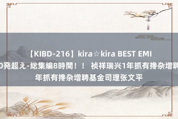 【KIBD-216】kira☆kira BEST EMIRI-中出し性交20発超え-総集編8時間！！ 祯祥瑞兴1年抓有搀杂增聘基金司理张文平