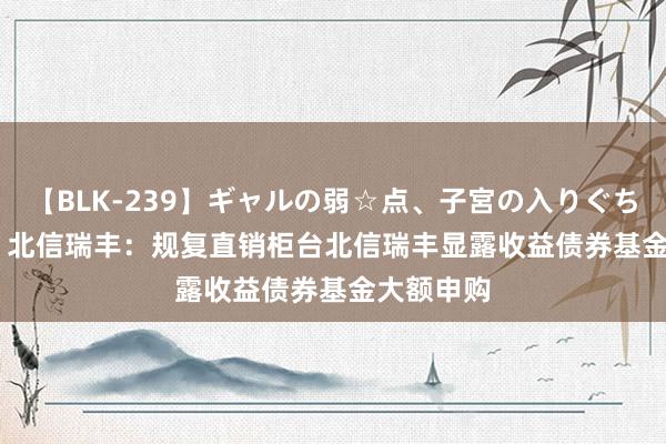 【BLK-239】ギャルの弱☆点、子宮の入りぐちぃ EMIRI 北信瑞丰：规复直销柜台北信瑞丰显露收益债券基金大额申购