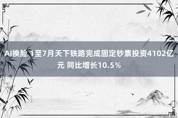 AI换脸 1至7月天下铁路完成固定钞票投资4102亿元 同比增长10.5%