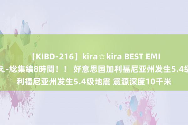 【KIBD-216】kira☆kira BEST EMIRI-中出し性交20発超え-総集編8時間！！ 好意思国加利福尼亚州发生5.4级地震 震源深度10千米