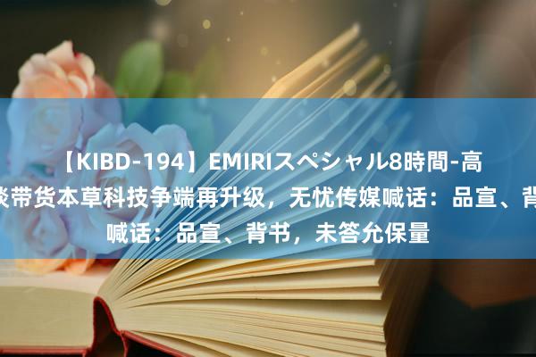 【KIBD-194】EMIRIスペシャル8時間-高画質-特別編 明谈带货本草科技争端再升级，无忧传媒喊话：品宣、背书，未答允保量