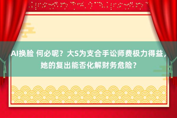 AI换脸 何必呢？大S为支合手讼师费极力得益，她的复出能否化解财务危险？