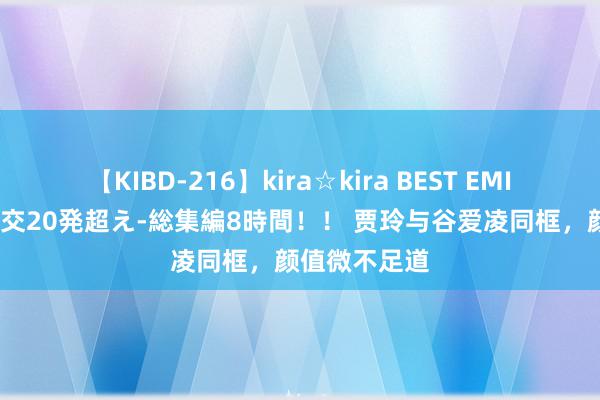 【KIBD-216】kira☆kira BEST EMIRI-中出し性交20発超え-総集編8時間！！ 贾玲与谷爱凌同框，颜值微不足道