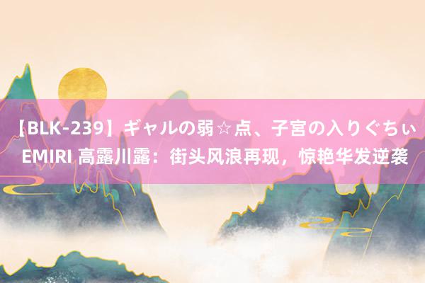 【BLK-239】ギャルの弱☆点、子宮の入りぐちぃ EMIRI 高露川露：街头风浪再现，惊艳华发逆袭