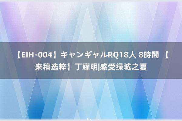 【EIH-004】キャンギャルRQ18人 8時間 【来稿选粹】丁耀明|感受绿城之夏