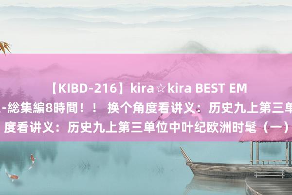 【KIBD-216】kira☆kira BEST EMIRI-中出し性交20発超え-総集編8時間！！ 换个角度看讲义：历史九上第三单位中叶纪欧洲时髦（一）