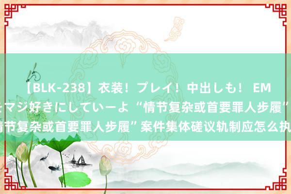 【BLK-238】衣装！プレイ！中出しも！ EMIRIのつぶやき指令で私をマジ好きにしていーよ “情节复杂或首要罪人步履”案件集体磋议轨制应怎么执行？