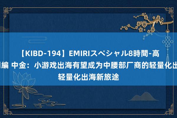 【KIBD-194】EMIRIスペシャル8時間-高画質-特別編 中金：小游戏出海有望成为中腰部厂商的轻量化出海新旅途