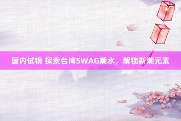 国内试镜 探索台湾SWAG潮水，解锁新潮元素