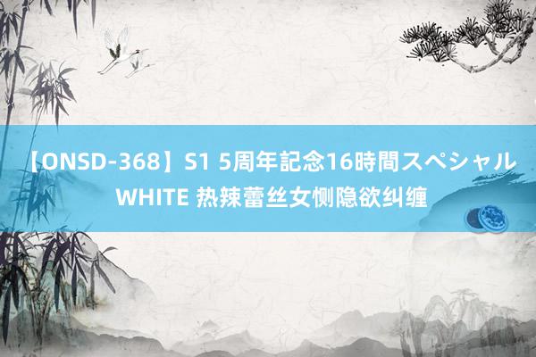 【ONSD-368】S1 5周年記念16時間スペシャル WHITE 热辣蕾丝女恻隐欲纠缠