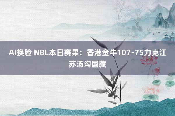 AI换脸 NBL本日赛果：香港金牛107-75力克江苏汤沟国藏